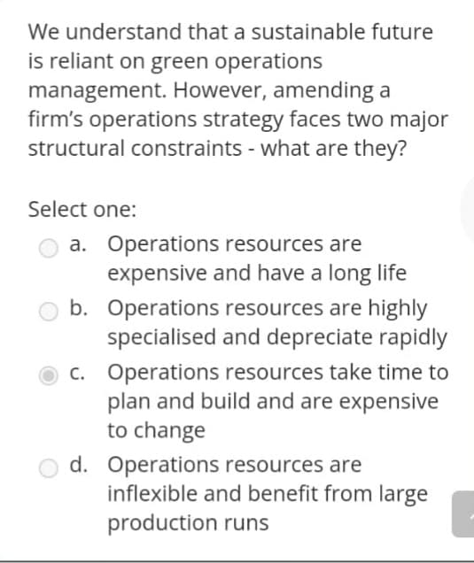 We understand that a sustainable future
is reliant on green operations
management. However, amending a
firm's operations strategy faces two major
structural constraints - what are they?
Select one:
a. Operations resources are
expensive and have a long life
b. Operations resources are highly
specialised and depreciate rapidly
c. Operations resources take time to
plan and build and are expensive
to change
d. Operations resources are
inflexible and benefit from large
production runs