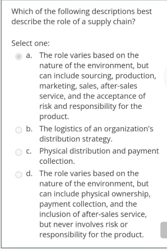 Which of the following descriptions best
describe the role of a supply chain?
Select one:
a. The role varies based on the
nature of the environment, but
can include sourcing, production,
marketing, sales, after-sales
service, and the acceptance of
risk and responsibility for the
product.
b. The logistics of an organization's
distribution strategy.
c. Physical distribution and payment
collection.
d. The role varies based on the
nature of the environment, but
can include physical ownership,
payment collection, and the
inclusion of after-sales service,
but never involves risk or
responsibility for the product.