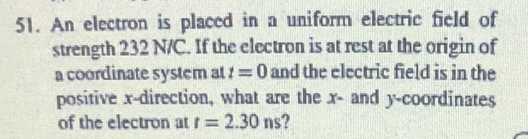 51. An electron is placed in a uniform electric field of
strength 232 N/C. If the electron is at rest at the origin of
a coordinate system at /=0 and the electric field is in the
positive x-direction, what are the r- and y-coordinates
of the electron at r= 2.30 ns?
