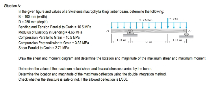 Situation A:
In the given figure and values of a Swietenia macrophylla King timber beam, determine the following:
B = 100 mm (width)
D = 250 mm (depth)
Bending and Tension Parallel to Grain = 16.5 MPa
Modulus of Elasticity in Bending = 4.66 MPa
Compression Parallel to Grain = 10.5 MPa
5 kN
2 kN/m
1.0 m |
1.0 m
Compression Perpendicular to Grain = 3.83 MPa
Shear Parallel to Grain = 2.71 MPa
Draw the shear and moment diagram and determine the location and magnitude of the maximum shear and maximum moment.
Determine the value of the maximum actual shear and flexural stresses carried by the beam.
Determine the location and magnitude of the maximum deflection using the double integration method.
Check whether the structure is safe or not, if the allowed deflection is L/360.
