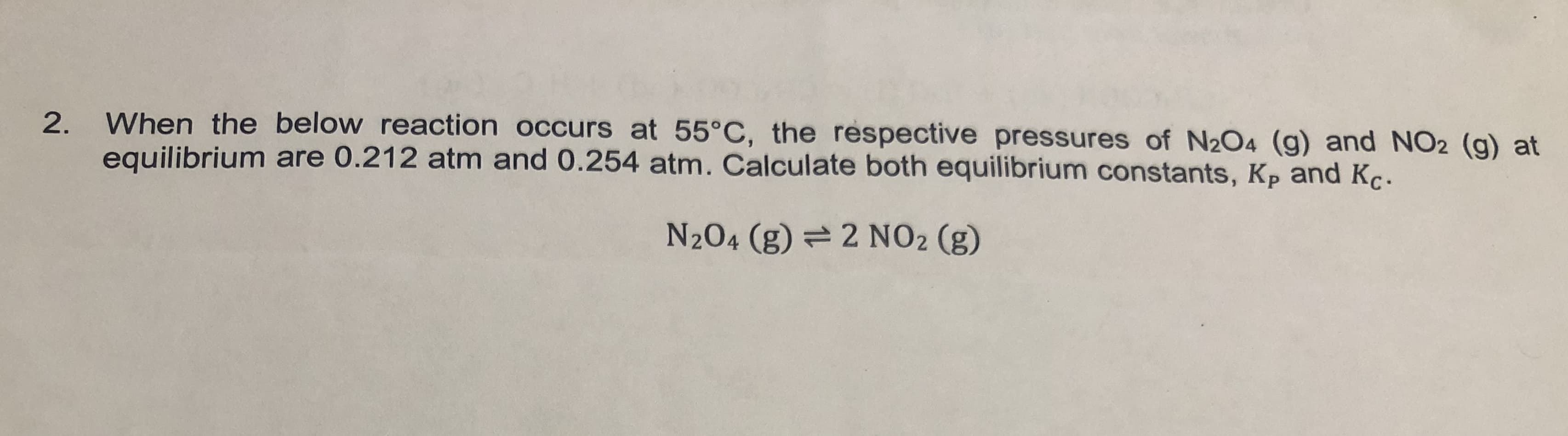 When the below reaction occurs at 55°C, the respective pressures of N2O4 (g) and NO2 (g) at
2.
equilibrium are 0.212 atm and 0.254 atm. Calculate both equilibrium constants, Kp and Kç
N2O4 (g)
2 NO2 (g)
