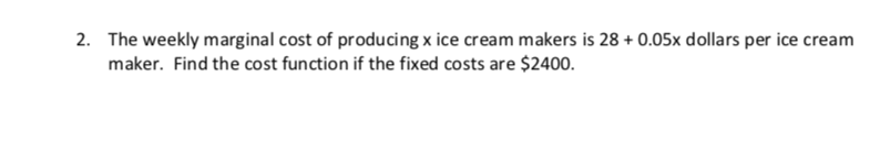 2.
The weekly marginal cost of producing x ice cream makers is 28+ 0.05x dollars per ice cream
maker. Find the cost function if the fixed costs are $2400.

