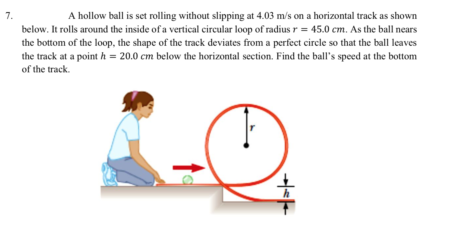 7.
A hollow ball is set rolling without slipping at 4.03 m/s on a horizontal track as shown
below. It rolls around the inside of a vertical circular loop of radius r =
45.0 cm. As the ball nears
the bottom of the loop, the shape of the track deviates from a perfect circle so that the ball leaves
the track at a point h
= 20.0 cm below the horizontal section. Find the ball's speed at the bottom
of the track.
