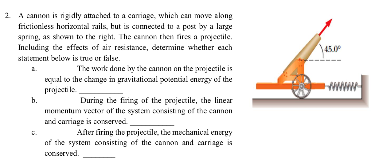 2. A cannon is rigidly attached to a carriage, which can move along
frictionless horizontal rails, but is connected to a post by a large
spring, as shown to the right. The cannon then fires a projectile.
Including the effects of air resistance, determine whether each
45.0°
statement below is true or false.
The work done by the cannon on the projectile is
a.
equal to the change in gravitational potential energy of the
projectile.
b.
During the firing of the projectile, the linear
momentum vector of the system consisting of the cannon
and carriage is conserved.
After firing the projectile, the mechanical energy
of the system consisting of the cannon and carriage is
c.
conserved.
