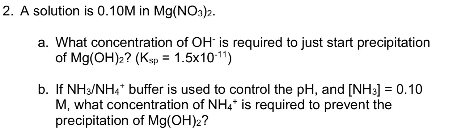2. A solution is 0.10M in Mg(NO3)2.
a. What conce ntration of OH is required to just start precipitation
of Mg(OH)2? (Ksp 1.5x1011)
b. If NH3/NH4* buffer is used to control the pH, and [NH3] = 0.10
M, what concentration of NH4* is required to prevent the
precipitation of Mg(OH)2?
