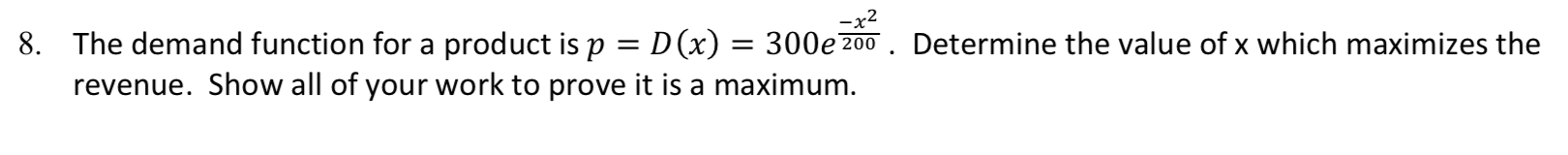 -x2
The demand function for a product is p D(x) = 300e200
revenue. Show all of your work to prove it is a maximum.
Determine the value of x which maximizes the
8.
