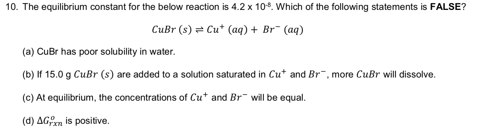 10. The equilibrium constant for the below reaction is 4.2 x 10-8. Which of the following statements is FALSE?
CuBr (s)
Cut (aq) + Br (aq)
(a) CuBr has poor solubility in water.
(b) If 15.0 g CuBr (s) are added to a solution saturated in Cut and Br, more CuBr will dissolve.
(c) At equilibrium, the concentrations of Cut and Br
will be equal.
(d) AGXn is positive
rxn
