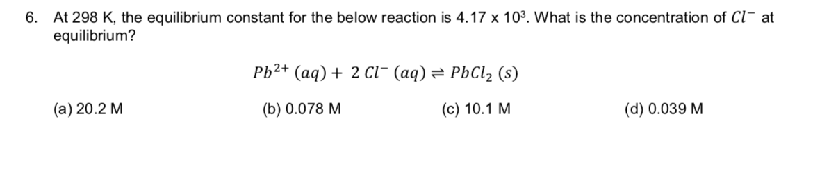 At 298 K, the equilibrium constant for the below reaction is 4.17 x 103. What is the concentration of Cl at
equilibrium?
6.
Pb2+ (aq)2 cl- (aq) = PbCl2 (s)
(а) 20.2 М
(с) 10.1 М
(b) 0.078 M
(d) 0.039 M
