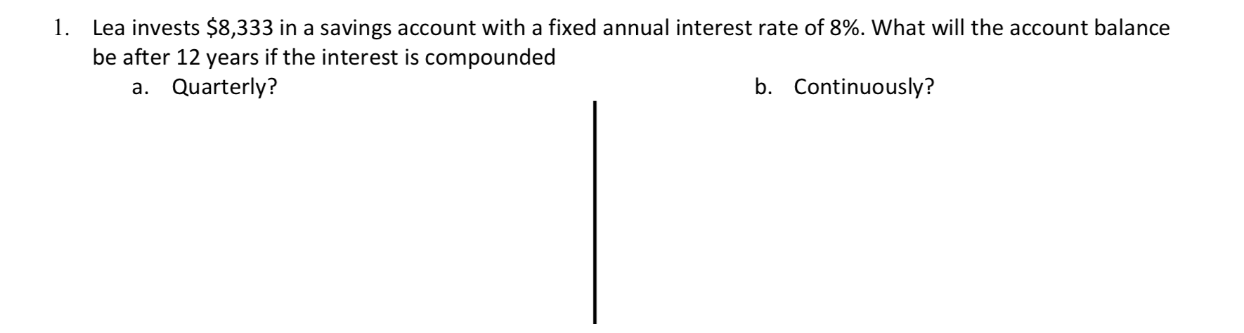 Lea invests $8,333 in a savings account with a fixed annual interest rate of 8%. What will the account balance
be after 12 years if the interest is compounded
a. Quarterly?
1.
b. Continuously?
