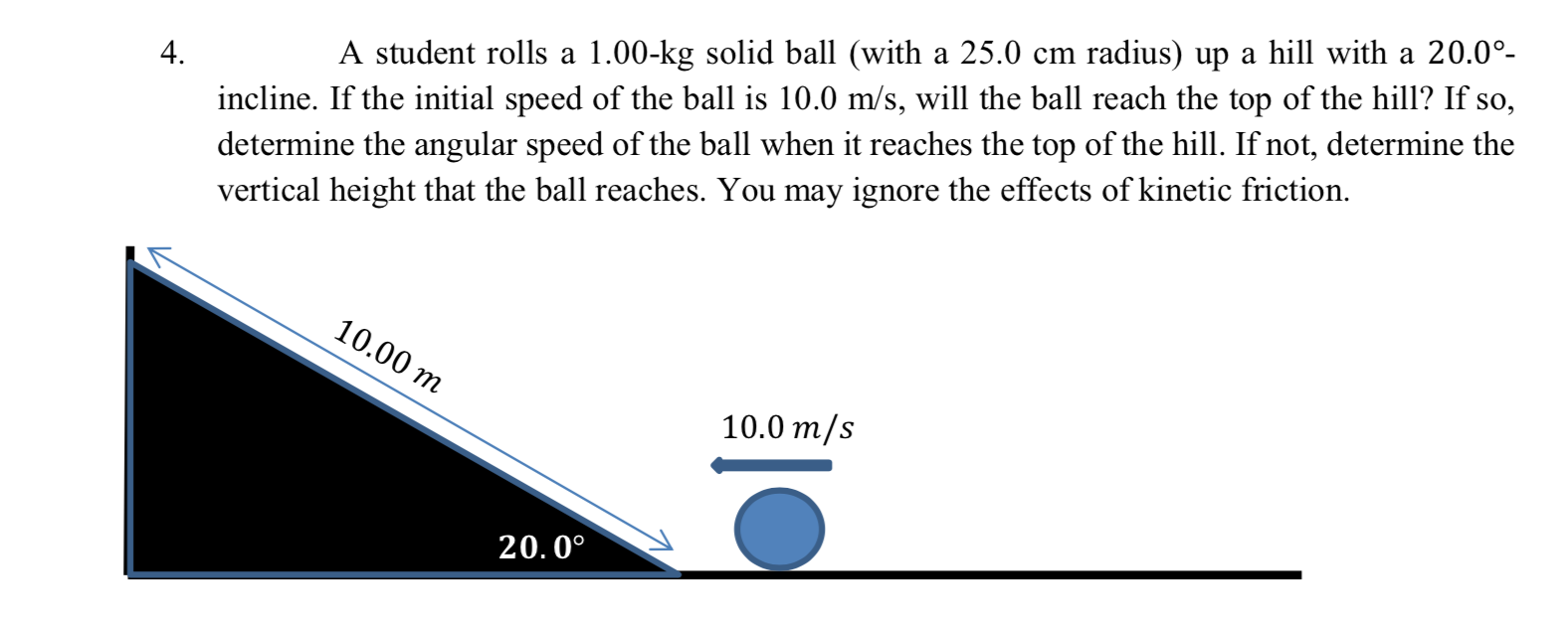 incline. If the initial speed of the ball is 10.0 m/s, will the ball reach the top of the hill? If so,
determine the angular speed of the ball when it reaches the top of the hill. If not, determine the
vertical height that the ball reaches. You may ignore the effects of kinetic friction.
4.
A student rolls a 1.00-kg solid ball (with a 25.0 cm radius) up a hill with a 20.0°-
10.00 m
10.0 m/s
20.0°
