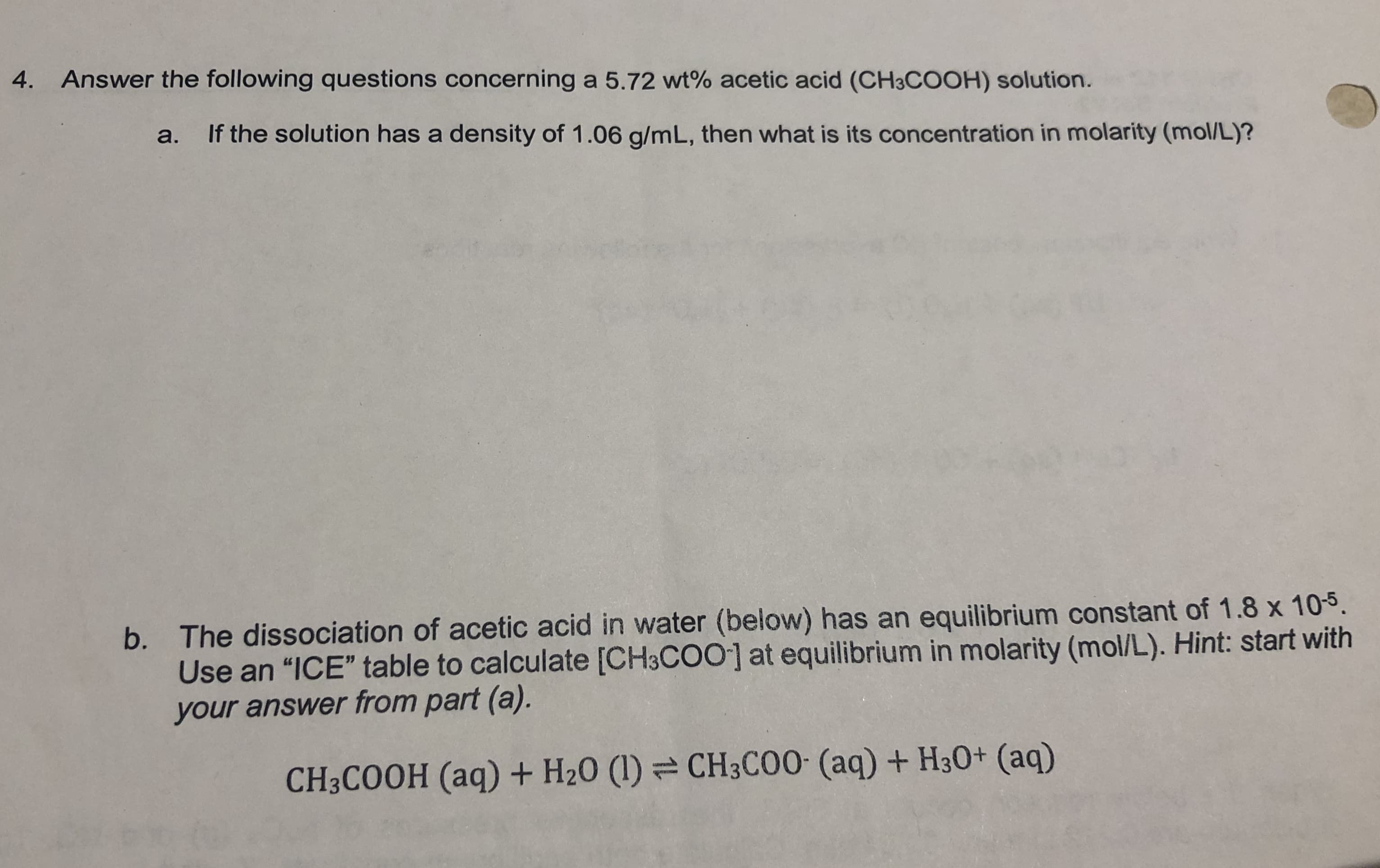 Answer the following questions concerning a 5.72 wt% acetic acid (CH3COOH) solution.
4.
If the solution has a density of 1.06 g/m L, then what is its concentration in molarity (mol/L)?
a.
b. The dissociation of acetic acid in water (below) has an equilibrium constant of 1.8 x 105.
Use an "ICE" table to calculate [CH3COO] at equilibrium in molarity (mol/L). Hint: start with
your answer from part (a).
CH3C00 (aq) + H30+ (aq)
CH3COOH (aq) + H20 (I)
