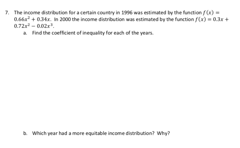 The income distribution for a certain country in 1996 was estimated by the function f(x) =
0.66x2 +0.34x. In 2000 the income distribution was estimated by the function f(x) = 0.3x
0.72x2 -0.02x3
a. Find the coefficient of inequality for each of the years
7.
b.
Which year had a more equitable income distribution? Why?
