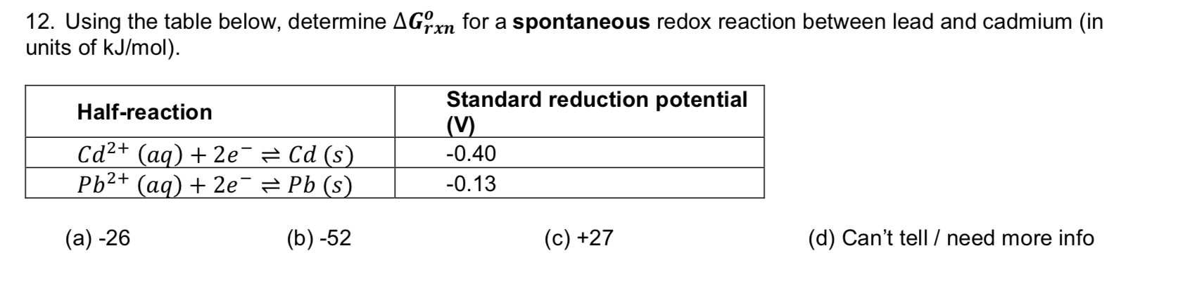 12. Using the table below, determine AGrn for a spontaneous redox reaction between lead and cadmium (in
units of kJ/mol)
rxn
Standard reduction potential
(V)
Half-reaction
Cd2+(aq)2e Cd (s)
Ph2+ (aq) 2e = Pb (s)
0.40
-0.13
(а) -26
(b) -52
(d) Can't tell /need more info
(c) +27
