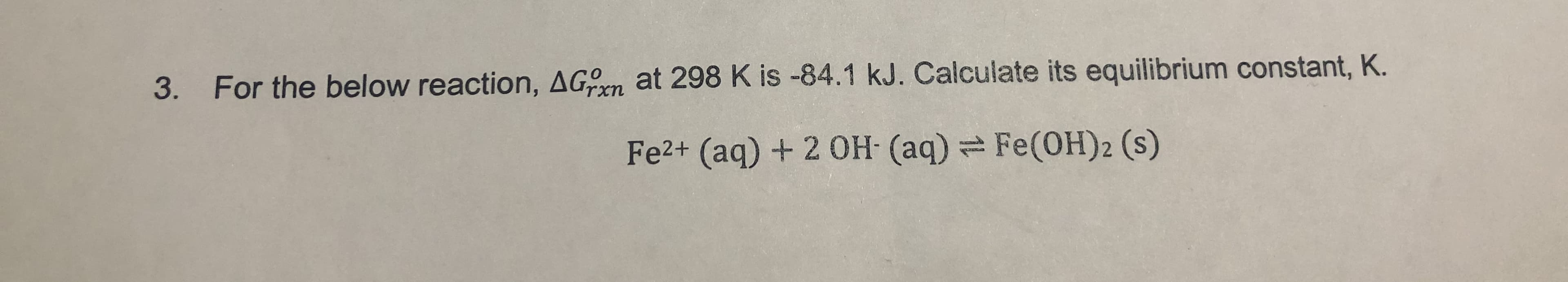 For the below reaction, AGn at 298 K is -84.1 kJ. Calculate its equilibrium constant, K.
3.
Fe2+ (aq)+ 2 0H (aq)
Fe(OH) 2 (s)

