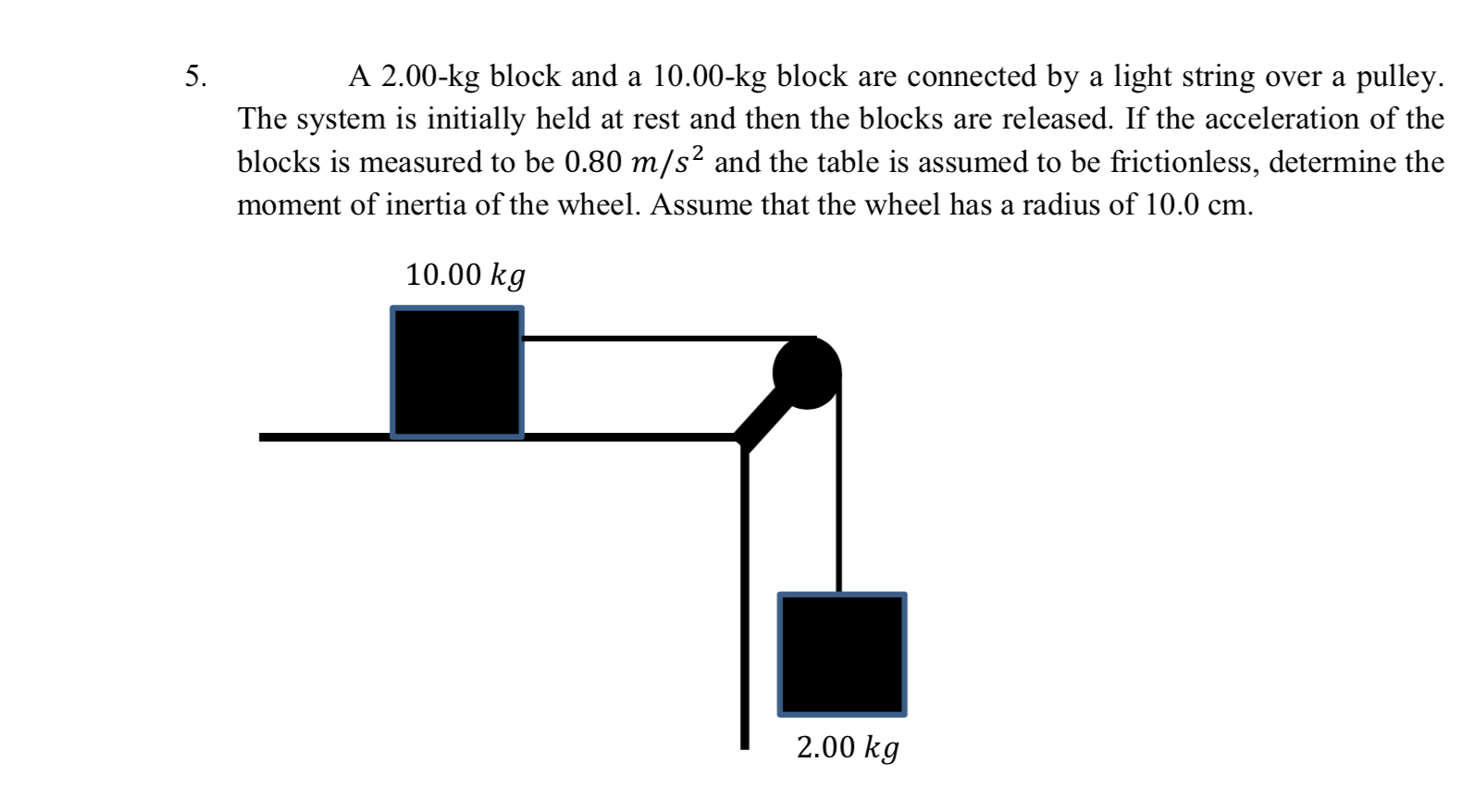 A 2.00-kg block and a 10.00-kg block are connected by a light string over a pulley.
The system is initially held at rest and then the blocks are released. If the acceleration of the
blocks is measured to be 0.80 m/s² and the table is assumed to be frictionless, determine the
5.
moment of inertia of the wheel. Assume that the wheel has a radius of 10.0 cm.
10.00 kg
2.00 kg
