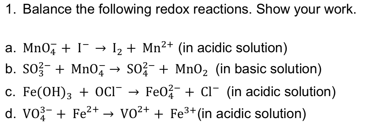 1. Balance the following redox reactions. Show your work.
Mn2+ (in acidic solution)
I
a. Mn0
I2
b. SO3 Mn04SO2Mn02 (in basic solution)
Fe02 CI (in acidic solution)
C. Fe(OH)3 + OcI -
d. VO3 Fe2+ -> VO2+ + Fe3+ (in acidic solution)
