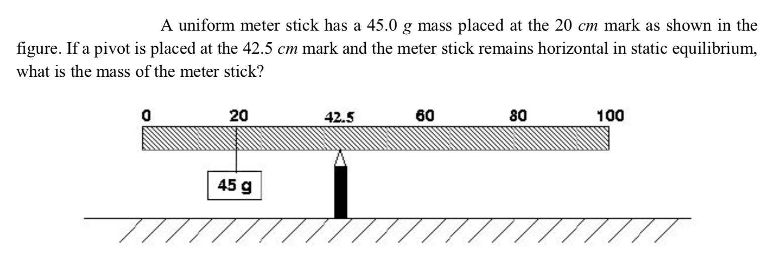 A uniform meter stick has a 45.0 g mass placed at the 20 cm mark as shown in the
figure. If a pivot is placed at the 42.5 cm mark and the meter stick remains horizontal in static equilibrium,
what is the mass of the meter stick?
20
42.5
60
80
100
45 g

