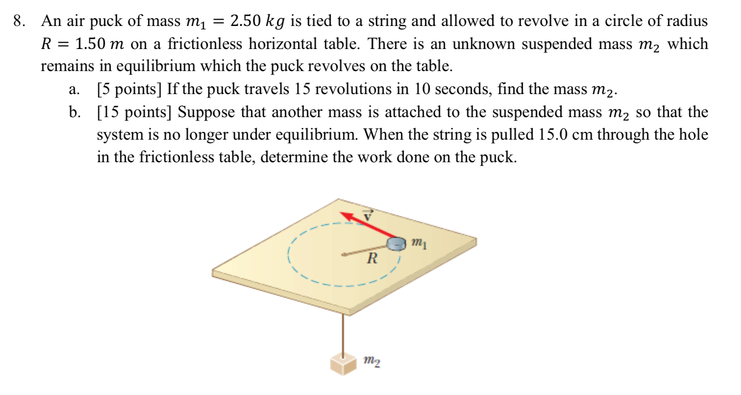 8. An air puck of mass m, = 2.50 kg is tied to a string and allowed to revolve in a circle of radius
R = 1.50 m on a frictionless horizontal table. There is an unknown suspended mass m2 which
remains in equilibrium which the puck revolves on the table.
a. [5 points] If the puck travels 15 revolutions in 10 seconds, find the mass m2.
b. [15 points] Suppose that another mass is attached to the suspended mass m2 so that the
system is no longer under equilibrium. When the string is pulled 15.0 cm through the hole
in the frictionless table, determine the work done on the puck.
тy
т2
