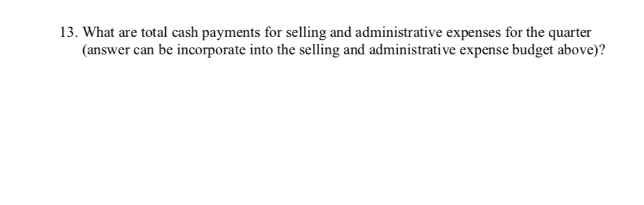 13. What are total cash payments for selling and administrative expenses for the quarter
(answer can be incorporate into the selling and administrative expense budget above)?
