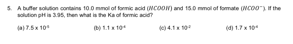 5. A buffer solution contains 10.0 mmol of formic acid (HCOOH) and 15.0 mmol of formate (HCO0). If the
solution pH is 3.95, then what is the Ka of formic acid?
(а) 7.5 х 10-5
(b) 1.1 х 104
(c) 4.1 x 102
(d) 1.7 x 10-4
