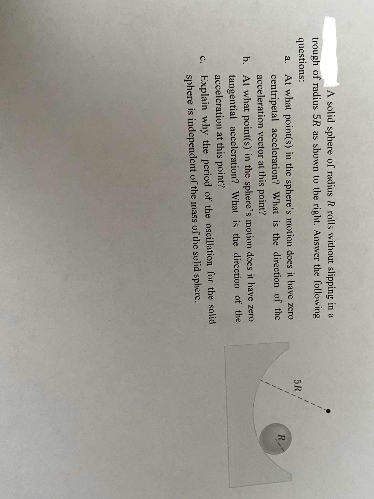 A solid sphere of radius R rolls without slipping in a
trough of radius 5R as shown to the right. Answer the following
questions:
5R,
a.
At what point(s) in the sphere's motion does it have zero
R
centripetal acceleration? What is the direction of the
acceleration vector at this point?
b. At what point(s) in the sphere's motion does it have zero
tangential acceleration? What is the direction of the
acceleration at this point?
c. Explain why the period of the oscillation for the solid
sphere is independent of the mass of the solid sphere.

