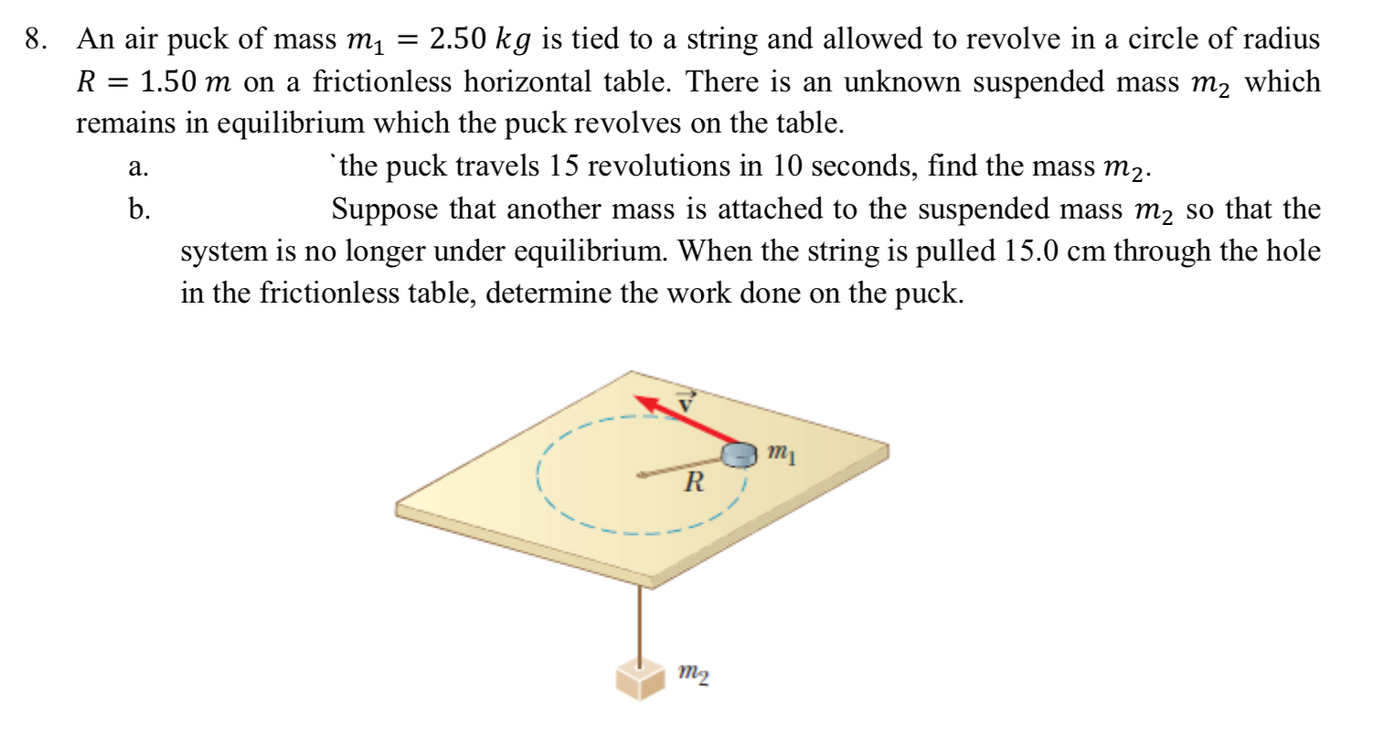 8. An air puck of mass m, = 2.50 kg is tied to a string and allowed to revolve in a circle of radius
R = 1.50 m on a frictionless horizontal table. There is an unknown suspended mass m2 which
remains in equilibrium which the puck revolves on the table.
'the puck travels 15 revolutions in 10 seconds, find the mass m2.
Suppose that another mass is attached to the suspended mass m2 so that the
system is no longer under equilibrium. When the string is pulled 15.0 cm through the hole
a.
b.
in the frictionless table, determine the work done on the puck.
тy
т2
