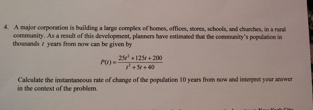 4. A major corporation is building a large complex of homes, offices, stores, schools, and churches, in a rural
community. As a result of this development, planners have estimated that the community's population in
thousands t years from now can be given by
S
25t +125t +200
P(t)%3D
t' +5t +40
Calculate the instantaneous rate of change of the population 10 years from now and interpret your answer
in the context of the problem.
Nour Vorlk Citz
