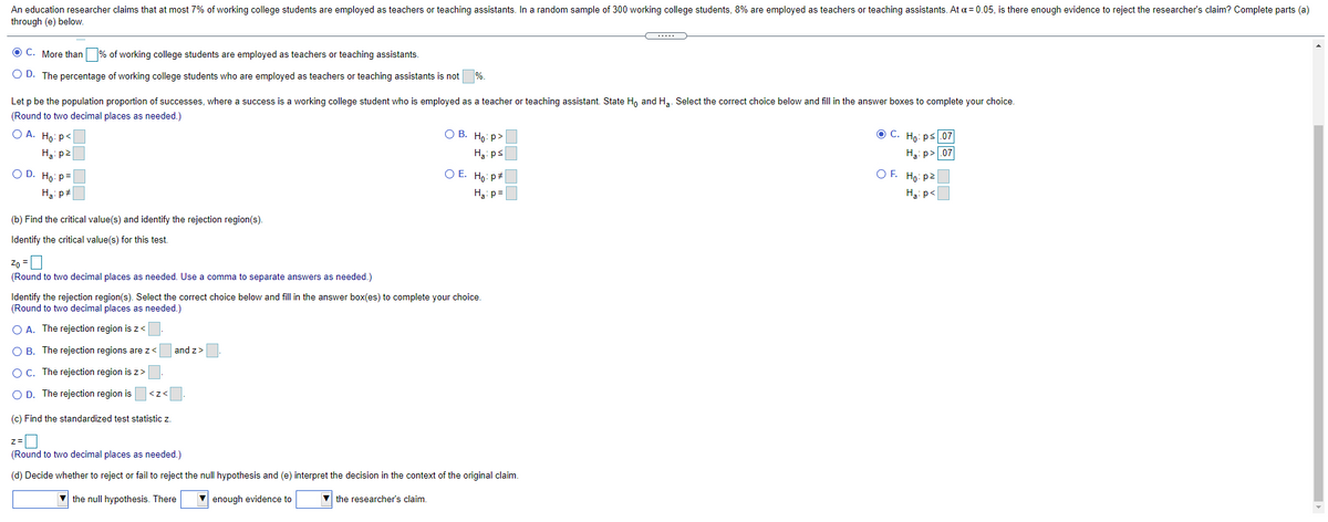 An education researcher claims that at most 7% of working college students are employed as teachers or teaching assistants. In a random sample of 300 working college students, 8% are employed as teachers or teaching assistants. At a = 0.05, is there enough evidence to reject the researcher's claim? Complete parts (a)
through (e) below.
C. More than % of working college students are employed as teachers or teaching assistants.
O D. The percentage of working college students who are employed as teachers or teaching assistants is not
Let p be the population proportion of successes, where a success is a working college student who is employed as a teacher or teaching assistant. State Ho and Ha. Select the correct choice below and fill in the answer boxes to complete your choice.
(Round to two decimal places as needed.)
O A. Ho: p<
О В. Но р>
O C. Ho: ps.07
H3: p2
Hạ: ps
H3: p>.07
O D. Ho: p=
O E. Ho: p#
O F. Ho: p2
H3: p#
H3: p =
H3: p<
(b) Find the critical value(s) and identify the rejection region(s).
Identify the critical value(s) for this test.
Zo =0
(Round to two decimal places as needed. Use
comma to separate answers as needed.)
Identify the rejection region(s). Select the correct choice below and fill in the answer box(es) to complete your choice.
(Round to two decimal places as needed.)
O A. The rejection region is z<
O B. The rejection regions are z<
and z>
OC. The rejection region is z>
O D. The rejection region is
(c) Find the standardized test statistic z.
z=|
(Round to two decimal places as needed.)
(d) Decide whether to reject or fail to reject the null hypothesis and (e) interpret the decision in the context of the original claim.
V the null hypothesis. There
V enough evidence to
V the researcher's claim.
