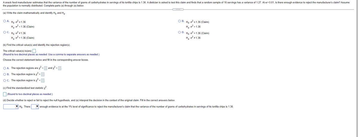 A snack food manufacturer estimates that the variance of the number of grams of carbohydrates in servings of its tortilla chips is 1.36. A dietician is asked to test this claim and finds that a random sample of 16 servings has a variance of 1.27. At a = 0.01, is there enough evidence to reject the manufacturer's claim? Assume
the population is normally distributed. Complete parts (a) through (e) below.
(a) Write the claim mathematically and identify H, and Ha.
O A. Ho: o?21.36
О В. На: о? s1.36 (Claim)
H,: o < 1.36 (Claim)
H:o>1.36
OC. Ho: 0 1.36
O D.
Họ: o? = 1.36 (Claim)
H,:0 = 1.36 (Claim)
H:0? + 1.36
(b) Find the critical value(s) and identify the rejection region(s).
The critical value(s) is(are)
(Round to two decimal places as needed. Use a comma to separate answers as needed.)
Choose the correct statement below and fill in the corresponding answer boxes.
O A. The rejection regions are x<
and >
O B. The rejection region is x>
C. The rejection region is x <
(c) Find the standardized test statistic y?.
(Round to two decimal places as needed.)
(d) Decide whether to reject or fail to reject the null hypothesis, and (e) interpret the decision in the context of the original claim. Fill in the correct answers below.
V Ho. There
V enough evidence to at the 1% level of significance to reject the manufacturer's claim that the variance of the number of grams of carbohydrates in servings of its tortilla chips is 1.36.
