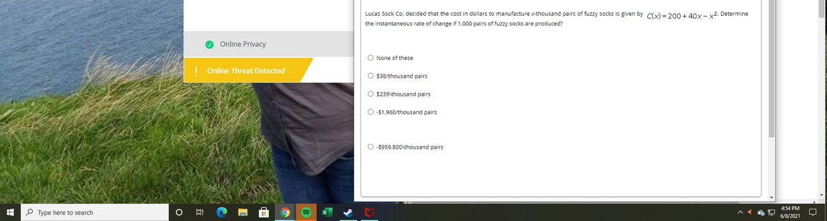 Lucas Sock Co. decided that the cost in dollars to manufacture x-thousand pairs of fuzzy socks is given by Cy) = 200 + 40x - y2. Determine
the instantaneous rate of change if 1,000 pairs of fuzzy socks are produced?
Online Privacy
O None of these
Online Threat Detected
O $38/thousand pairs
O $239\thousand pairs
O -$1,960/thousand pairs
O -$959,800\thousand pairs
4:54 PM
P Type here to search
6/8/2021
