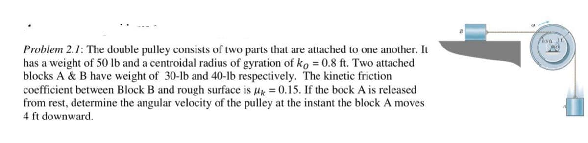 0sn
Problem 2.1: The double pulley consists of two parts that are attached to one another. It
has a weight of 50 lb and a centroidal radius of gyration of ko = 0.8 ft. Two attached
blocks A & B have weight of 30-lb and 40-lb respectively. The kinetic friction
coefficient between Block B and rough surface is ug = 0.15. If the bock A is released
from rest, determine the angular velocity of the pulley at the instant the block A moves
4 ft downward.
