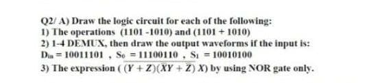 Q2/ A) Draw the logic circuit for each of the following:
1) The operations (1101 -1010) and (1101 + 1010)
2) 1-4 DEMUX, then draw the output waveforms if the input is:
Din = 10011101, So = 11100110, Si = 10010100
3) The expression ( (Y + Z)(XY + Z) X) by using NOR gate only.
