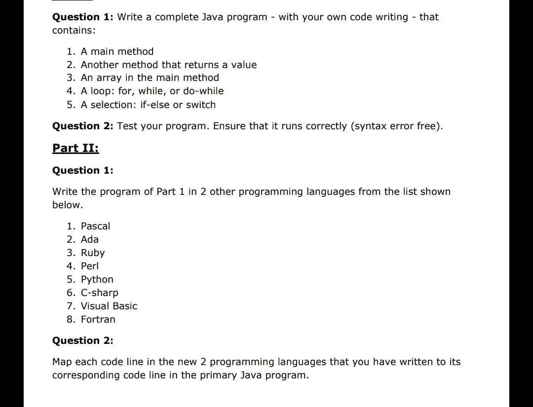 Question 1: Write a complete Java program - with your own code writing - that
contains:
1. A main method
2. Another method that returns a value
3. An array in the main method
4. A loop: for, while, or do-while
5. A selection: if-else or switch
Question 2: Test your program. Ensure that it runs correctly (syntax error free).
Part II:
Question 1:
Write the program of Part 1 in 2 other programming languages from the list shown
below.
1. Pascal
2. Ada
3. Ruby
4. Perl
5. Python
6. C-sharp
7. Visual Basic
8. Fortran
Question 2:
Map each code line in the new 2 programming languages that you have written to its
corresponding code line in the primary Java program.

