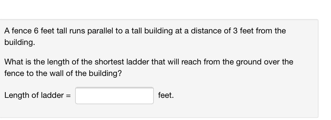 A fence 6 feet tall runs parallel to a tall building at a distance of 3 feet from the
building.
What is the length of the shortest ladder that will reach from the ground over the
fence to the wall of the building?
Length of ladder =
feet.
