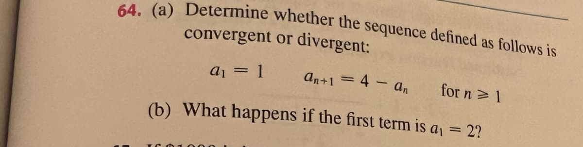 64. (a) Determine whether the sequence defined as follows is
convergent or divergent:
a1 = 1
an+1 = 4 – an
for n> 1
(b) What happens if the first term is a = 2?
