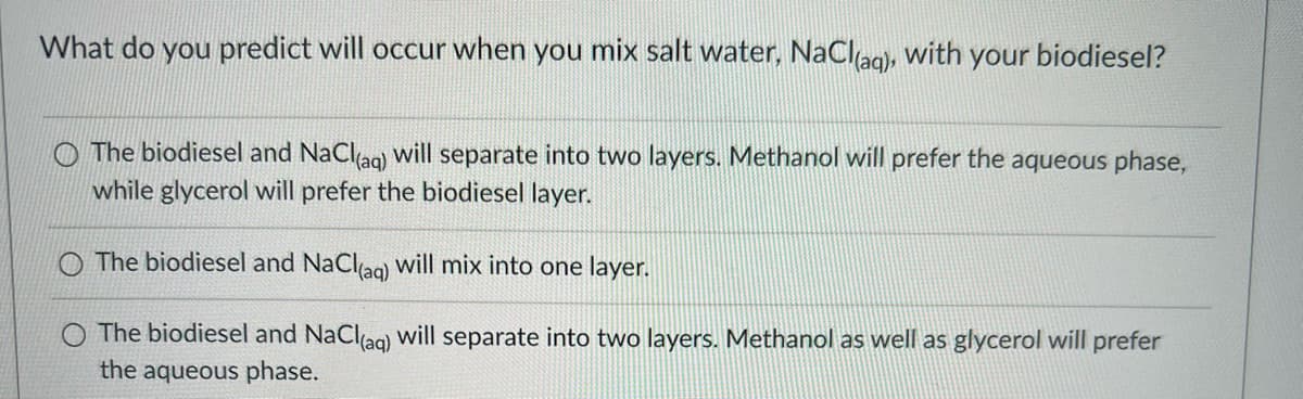 What do you predict will occur when you mix salt water, NaCl(aq), with your biodiesel?
The biodiesel and NaCl(aq) will separate into two layers. Methanol will prefer the aqueous phase,
while glycerol will prefer the biodiesel layer.
The biodiesel and NaCl(aq) will mix into one layer.
The biodiesel and NaCl(aq) will separate into two layers. Methanol as well as glycerol will prefer
the aqueous phase.