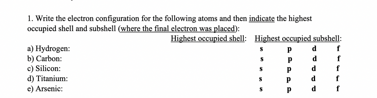 1. Write the electron configuration for the following atoms and then indicate the highest
occupied shell and subshell (where the final electron was placed):
Highest occupied shell: Highest occupied subshell:
a) Hydrogen:
b) Carbon:
c) Silicon:
d) Titanium:
e) Arsenic:
S
p
d
d
f
S
d
f
S
f
S
f
