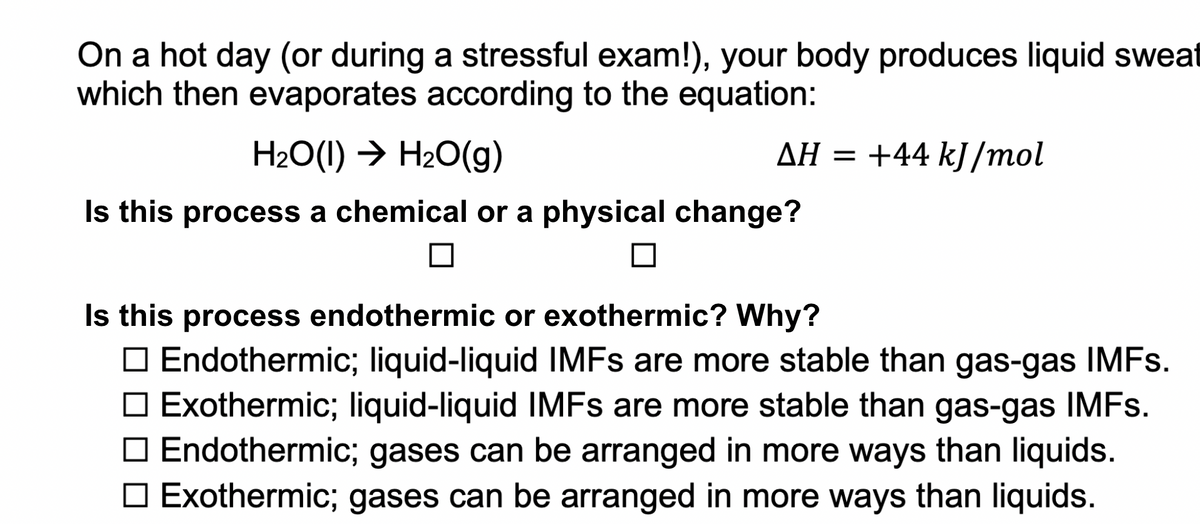 On a hot day (or during a stressful exam!), your body produces liquid sweat
which then evaporates according to the equation:
H2O(1) → H20(g)
AH = +44 kJ/mol
Is this process a chemical or a physical change?
Is this process endothermic or exothermic? Why?
O Endothermic; liquid-liquid IMFS are more stable than gas-gas IMFS.
O Exothermic; liquid-liquid IMFS are more stable than gas-gas IMFS.
Endothermic; gases can be arranged in more ways than liquids.
O Exothermic; gases can be arranged in more ways than liquids.
