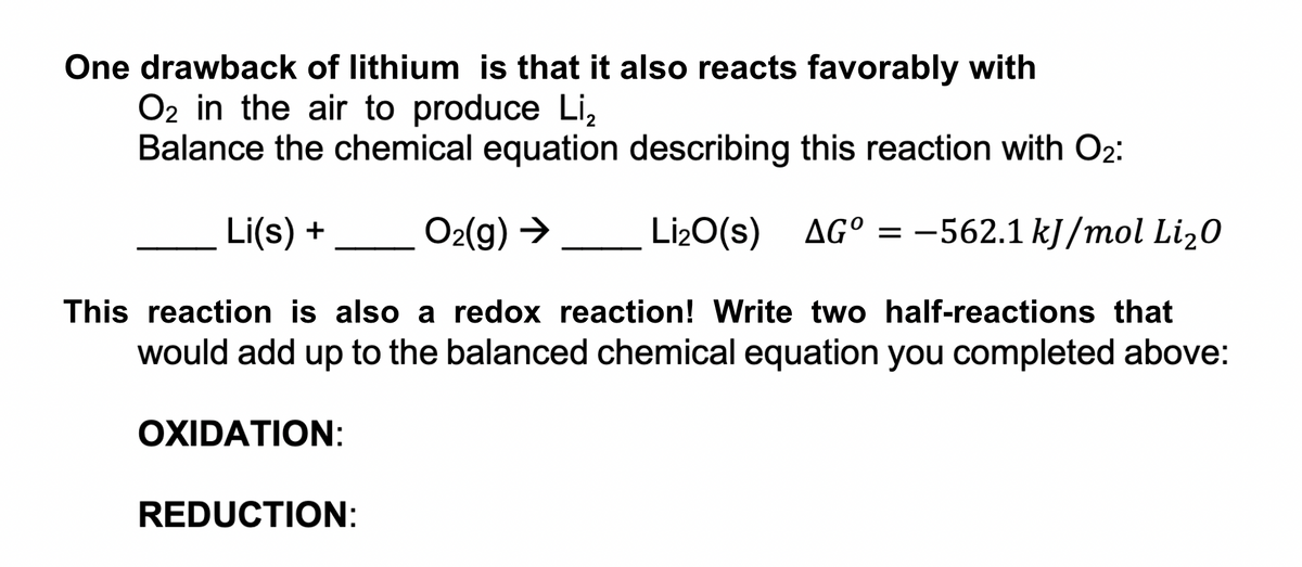 One drawback of lithium is that it also reacts favorably with
O2 in the air to produce Li,
Balance the chemical equation describing this reaction with O2:
Li(s) +
O2(g) →
Li20(s) AG° =
-562.1 kJ/mol Li20
This reaction is also a redox reaction! Write two half-reactions that
would add up to the balanced chemical equation you completed above:
OXIDATION:
REDUCTION:

