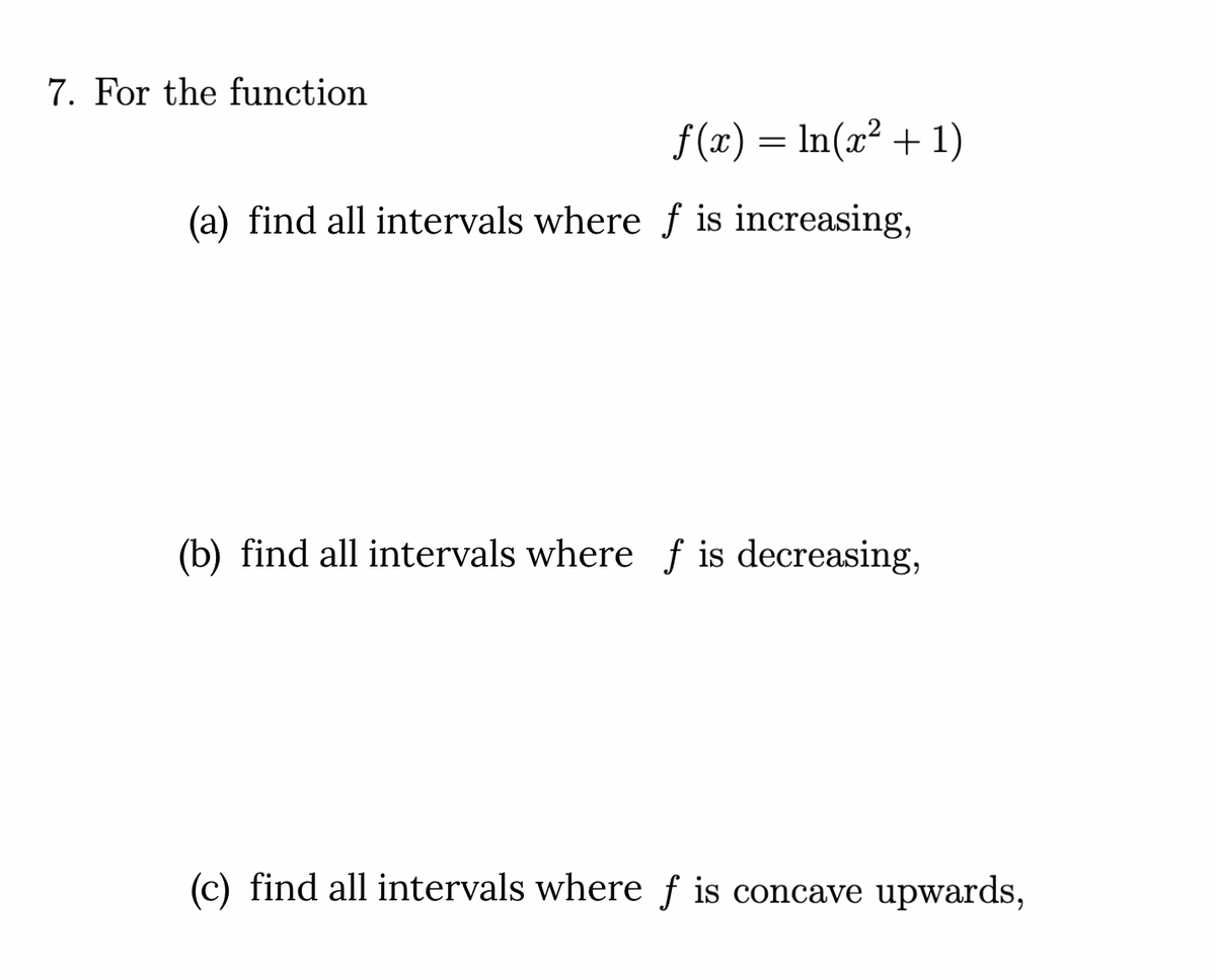7. For the function
f (x) = In(x² + 1)
(a) find all intervals where f is increasing,
(b) find all intervals where f is decreasing,
(c) find all intervals where f is concave upwards,
