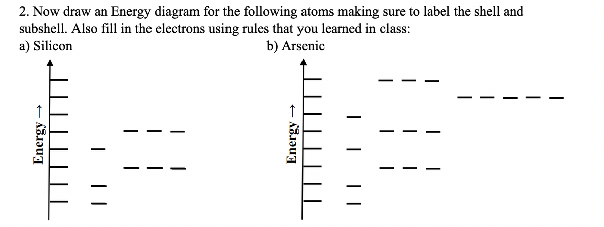 2. Now draw an Energy diagram for the following atoms making sure to label the shell and
subshell. Also fill in the electrons using rules that you learned in class:
a) Silicon
b) Arsenic
Energy →
Energy
| |
