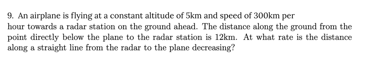 9. An airplane is flying at a constant altitude of 5km and speed of 300km per
hour towards a radar station on the ground ahead. The distance along the ground from the
point directly below the plane to the radar station is 12km. At what rate is the distance
along a straight line from the radar to the plane decreasing?
