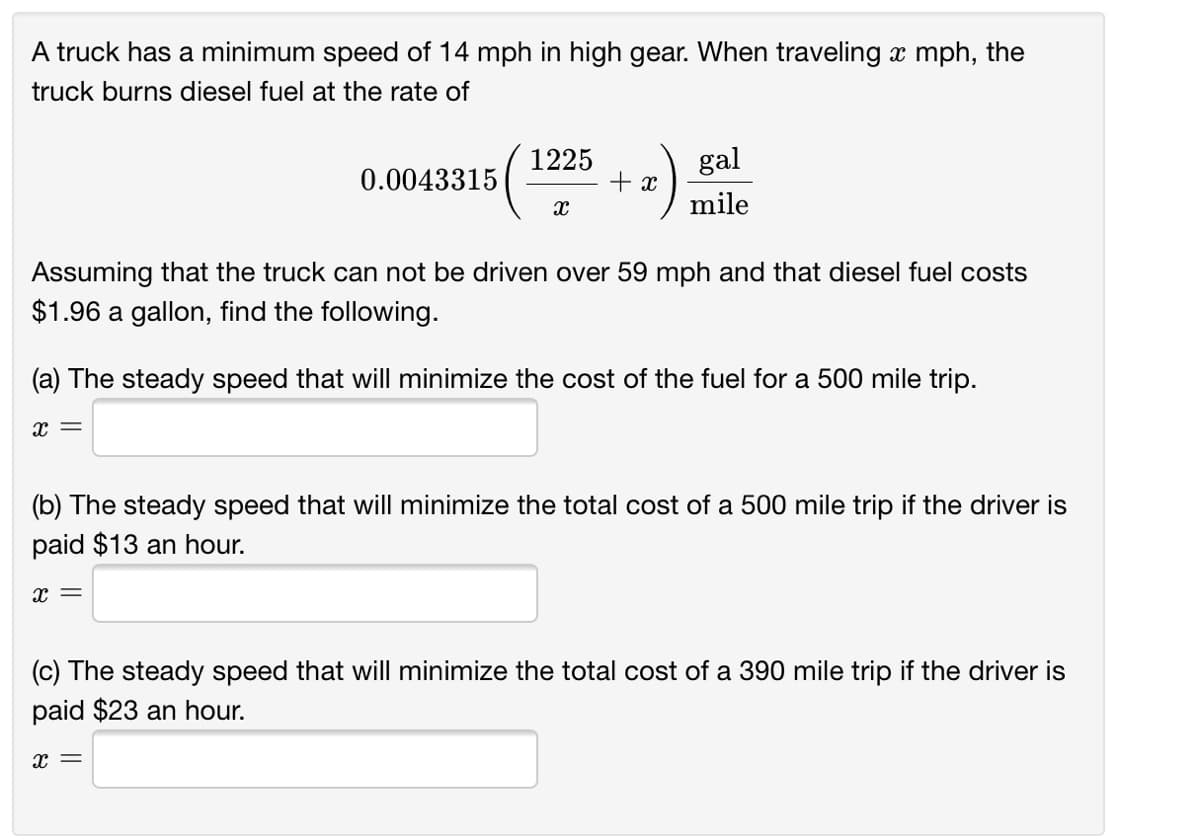 A truck has a minimum speed of 14 mph in high gear. When traveling x mph, the
truck burns diesel fuel at the rate of
1225
gal
0.0043315
+ x
mile
Assuming that the truck can not be driven over 59 mph and that diesel fuel costs
$1.96 a gallon, find the following.
(a) The steady speed that will minimize the cost of the fuel for a 500 mile trip.
(b) The steady speed that will minimize the total cost of a 500 mile trip if the driver is
paid $13 an hour.
x =
(c) The steady speed that will minimize the total cost of a 390 mile trip if the driver is
paid $23 an hour.
x =
