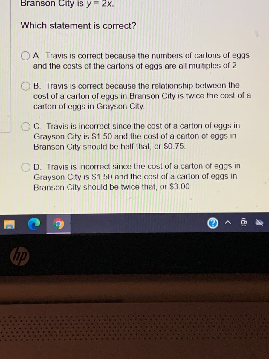 Branson City is y = 2x.
Which statement is correct?
O A. Travis is correct because the numbers of cartons of eggs
and the costs of the cartons of eggs are all multiples of 2
B. Travis is correct because the relationship between the
cost of a carton of eggs in Branson City is twice the cost of a
carton of eggs in Grayson City.
C. Travis is incorrect since the cost of a carton of eggs in
Grayson City is $1.50 and the cost of a carton of eggs in
Branson City should be half that, or $0.75.
D. Travis is incorrect since the cost of a carton of eggs in
Grayson City is $1.50 and the cost of a carton of eggs in
Branson City should be twice that, or $3.00
hp
