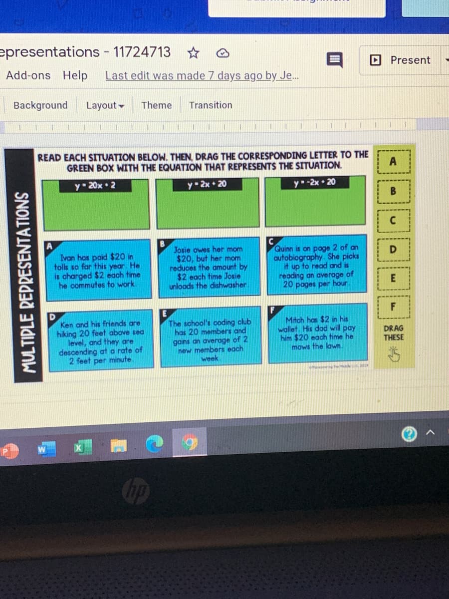 epresentations - 11724713
Present
Add-ons Help
Last edit was made 7 days ago by Je..
Background
Layout -
Theme
Transition
READ EACH SITUATION BELOW. THEN, DRAG THE CORRESPONDING LETTER TO THE
GREEN BOX WITH THE EQUATION THAT REPRESENTS THE SITUATION.
A
y 20x 2
y- 2x • 20
y-2x 20
Josie owes her mom
$20, but her mom
reduces the amount by
$2 each time Josie
unloods the dishwasher.
Quinn is on poge 2 of an
autobiography She picks
it up to read and is
reading an average of
20 pages per hour
D
Ivan has paid $20 in
tolls so far this year He.
is charged $2 each time
he commutes to work.
F
D
Ken and his friends are
hiking 20 feet above sea
level, and they are
descending at a rate of
2 feet per minute.
The school's coding club
has 20 members and
gains an average of 2
new members each
week
F
Mitch has $2 in his
wallet. His dad will pay
him $20 each time he
mows the lawn.
DRAG
THESE
ng de a
MULTIPLE REPRESENTATIONS
