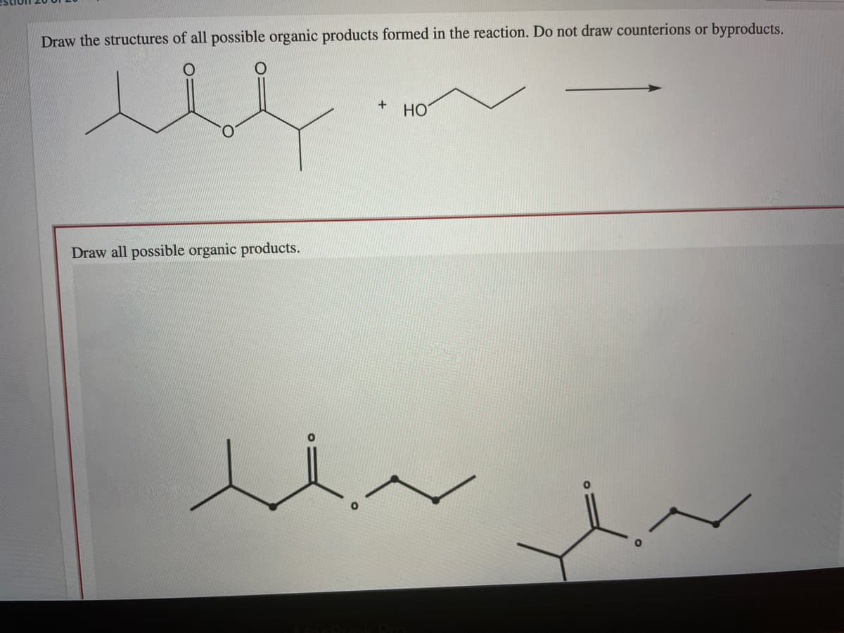 Draw the structures of all possible organic products formed in the reaction. Do not draw counterions or byproducts.
HO
Draw all possible organic products.
