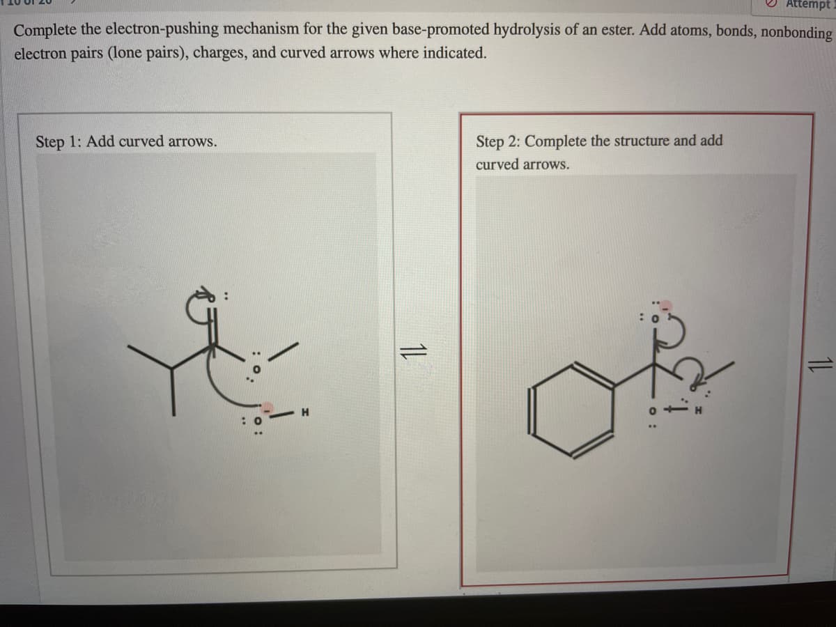 Attempt
Complete the electron-pushing mechanism for the given base-promoted hydrolysis of an ester. Add atoms, bonds, nonbonding
electron pairs (lone pairs), charges, and curved arrows where indicated.
Step 1: Add curved arrows.
Step 2: Complete the structure and add
curved arrows.
H
1L
