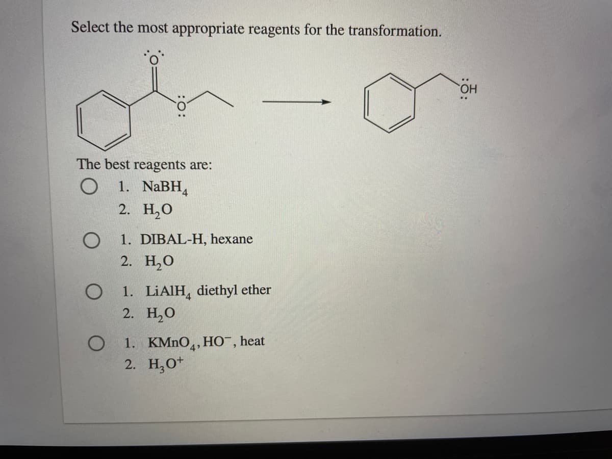 Select the most appropriate reagents for the transformation.
HO
The best reagents are:
О 1. NaBH,
2. Н,О
1. DIBAL-H, hexane
2. Н,О
1. LİAIH, diethyl ether
2. H,0
1. KMNO,, HO¯, heat
2. H,O*
