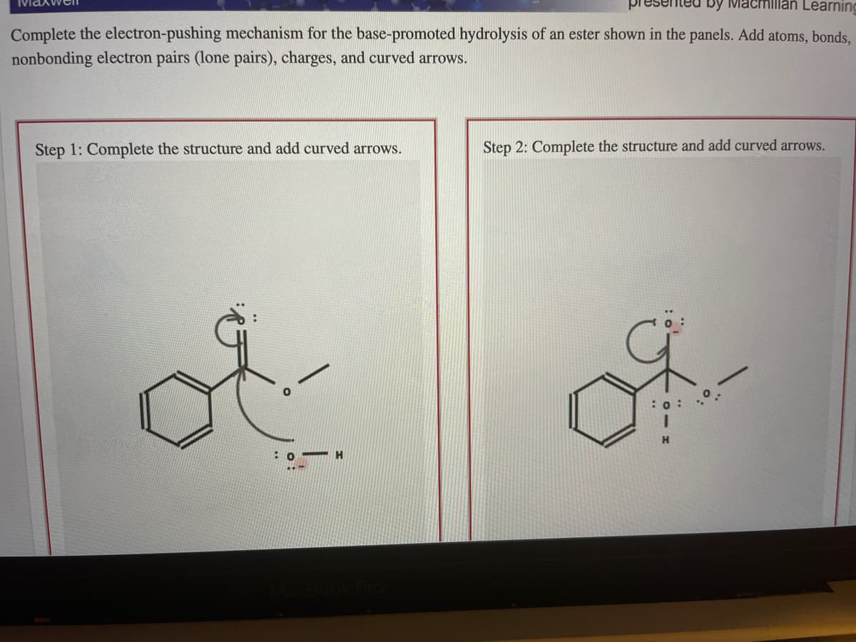 Learning
Complete the electron-pushing mechanism for the base-promoted hydrolysis of an ester shown in the panels. Add atoms, bonds,
nonbonding electron pairs (lone pairs), charges, and curved arrows.
Step 1: Complete the structure and add curved arrows.
Step 2: Complete the structure and add curved arrows.
ot
HA
