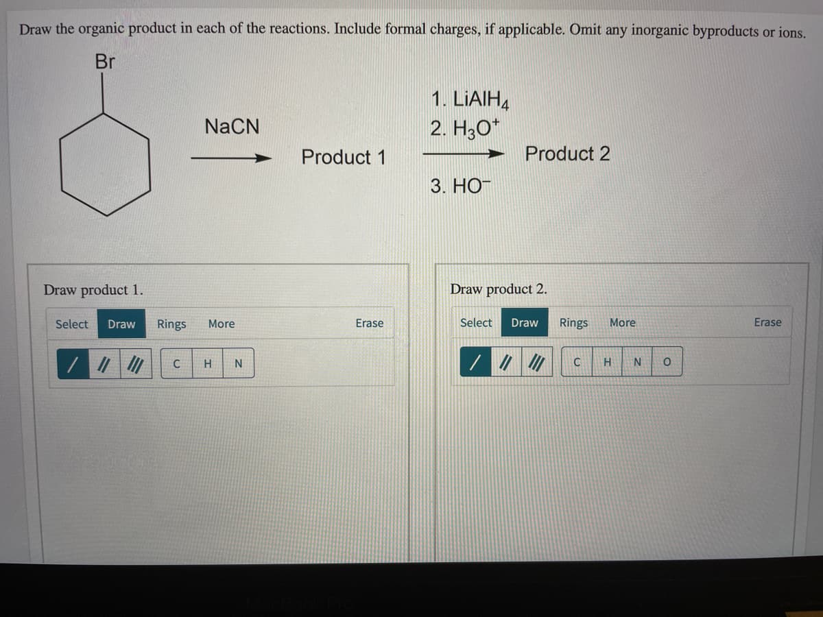 Draw the organic product in each of the reactions. Include formal charges, if applicable. Omit any inorganic byproducts or ions.
Br
1. LIAIH4
NaCN
2. H,O*
Product 1
Product 2
3. НО
Draw product 1.
Draw product 2.
Select
Draw
Rings
More
Erase
Select
Draw
Rings
More
Erase
C
C
N
